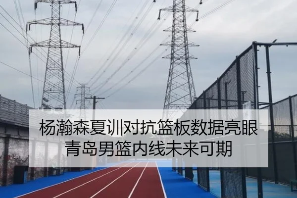 杨瀚森夏训对抗篮板数据亮眼 青岛男篮内线未来可期