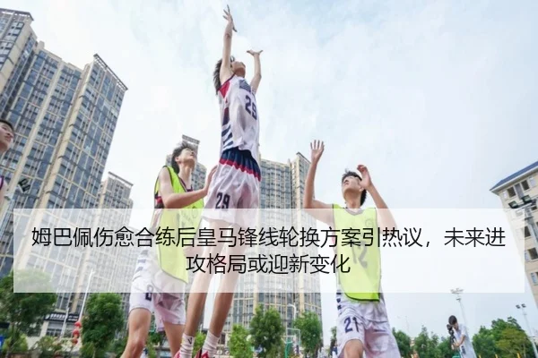 姆巴佩伤愈合练后皇马锋线轮换方案引热议，未来进攻格局或迎新变化